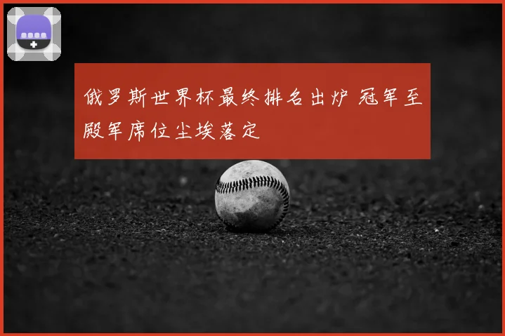 俄罗斯世界杯最终排名出炉 冠军至殿军席位尘埃落定