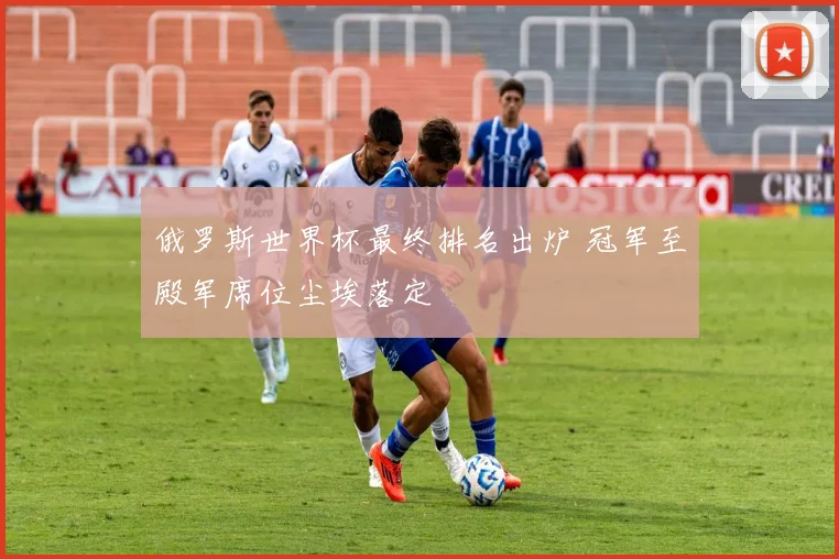 俄罗斯世界杯最终排名出炉 冠军至殿军席位尘埃落定