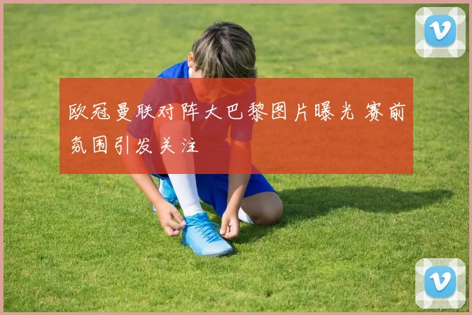 欧冠曼联对阵大巴黎图片曝光 赛前氛围引发关注
