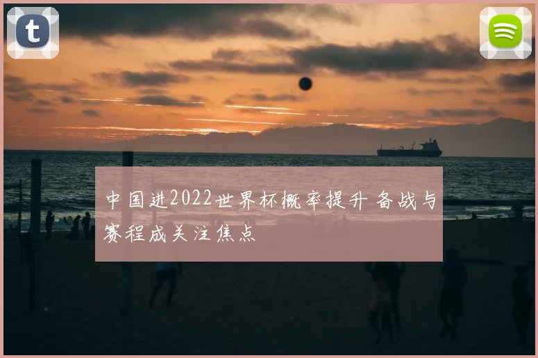 中国进2022世界杯概率提升 备战与赛程成关注焦点