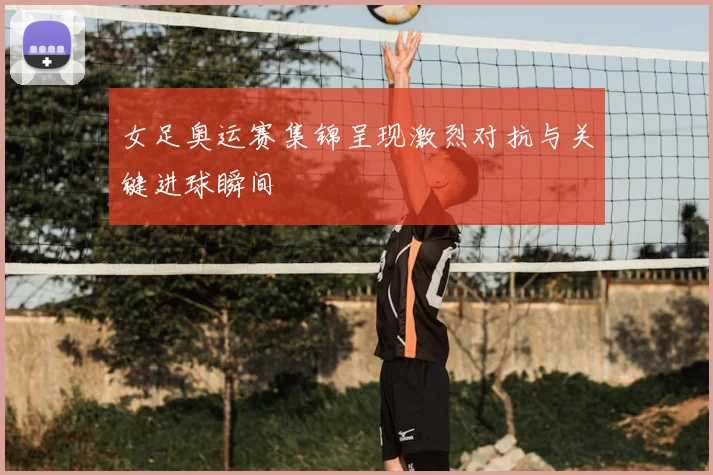 女足奥运赛集锦呈现激烈对抗与关键进球瞬间