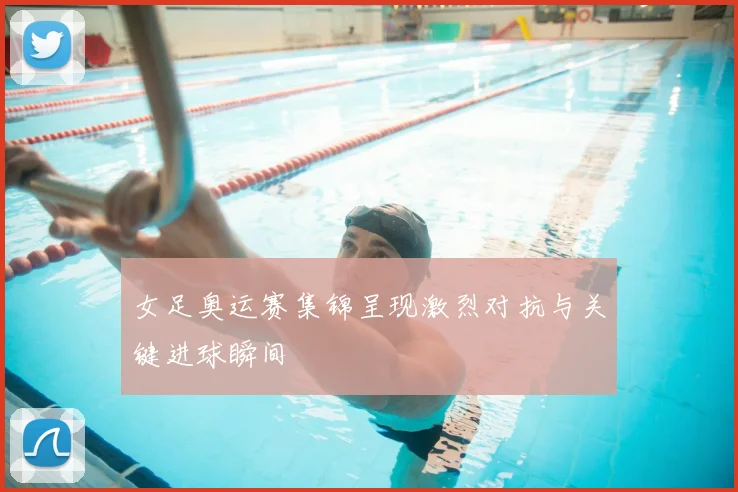 女足奥运赛集锦呈现激烈对抗与关键进球瞬间