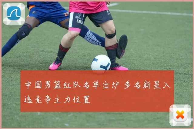 中国男篮红队名单出炉 多名新星入选竞争主力位置