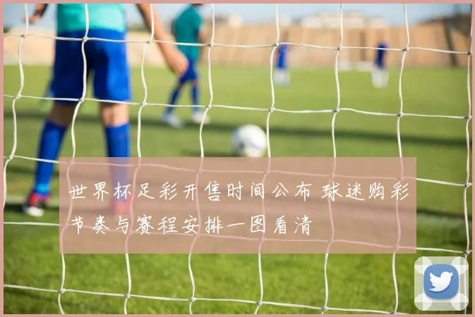 世界杯足彩开售时间公布 球迷购彩节奏与赛程安排一图看清