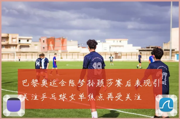 巴黎奥运会陈梦孙颖莎赛后表现引关注乒乓球女单焦点再受关注