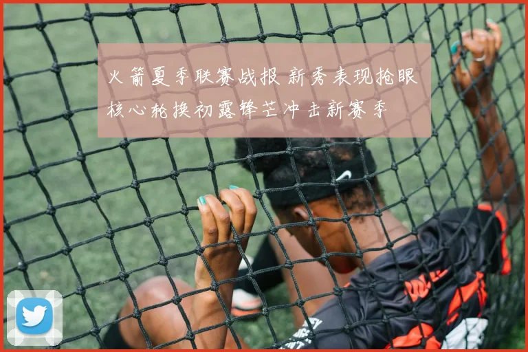 火箭夏季联赛战报 新秀表现抢眼 核心轮换初露锋芒冲击新赛季