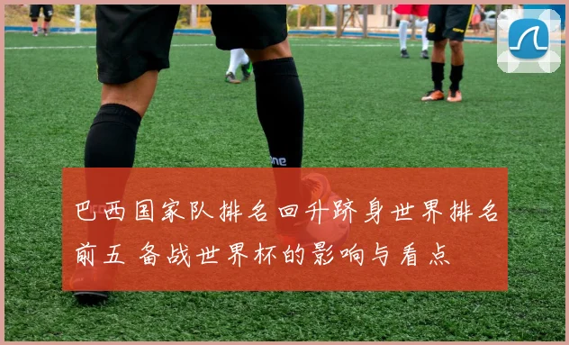 巴西国家队排名回升跻身世界排名前五 备战世界杯的影响与看点