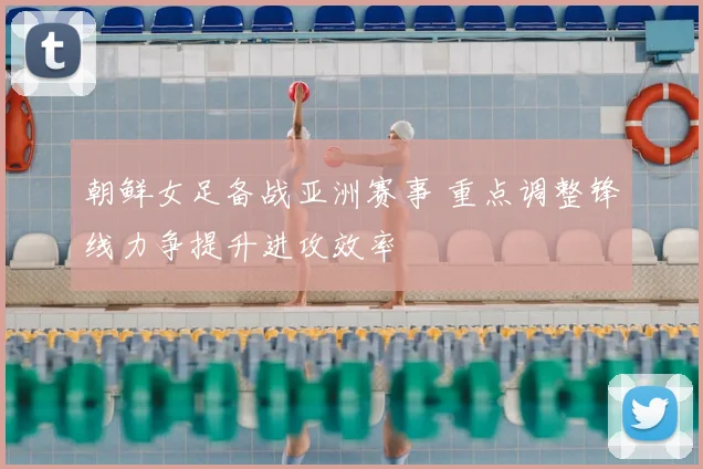 朝鲜女足备战亚洲赛事 重点调整锋线力争提升进攻效率
