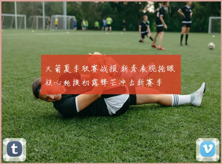 火箭夏季联赛战报 新秀表现抢眼 核心轮换初露锋芒冲击新赛季