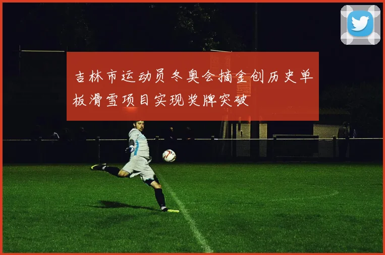 吉林市运动员冬奥会摘金创历史单板滑雪项目实现奖牌突破