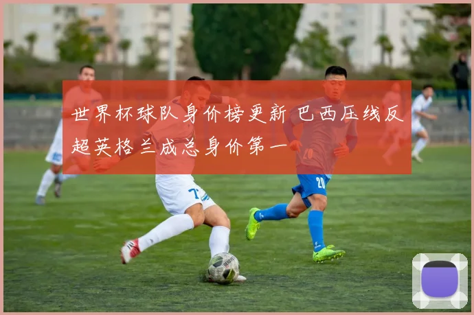 世界杯球队身价榜更新 巴西压线反超英格兰成总身价第一