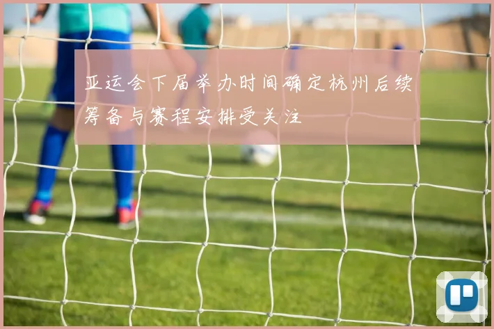 亚运会下届举办时间确定杭州后续筹备与赛程安排受关注