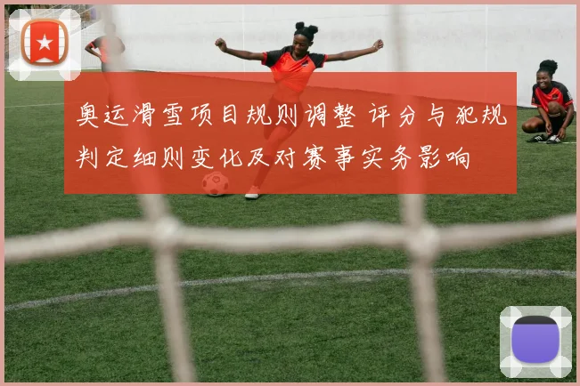 奥运滑雪项目规则调整 评分与犯规判定细则变化及对赛事实务影响