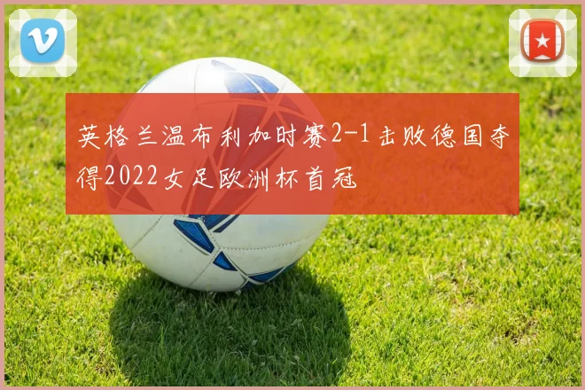 英格兰温布利加时赛2-1击败德国夺得2022女足欧洲杯首冠