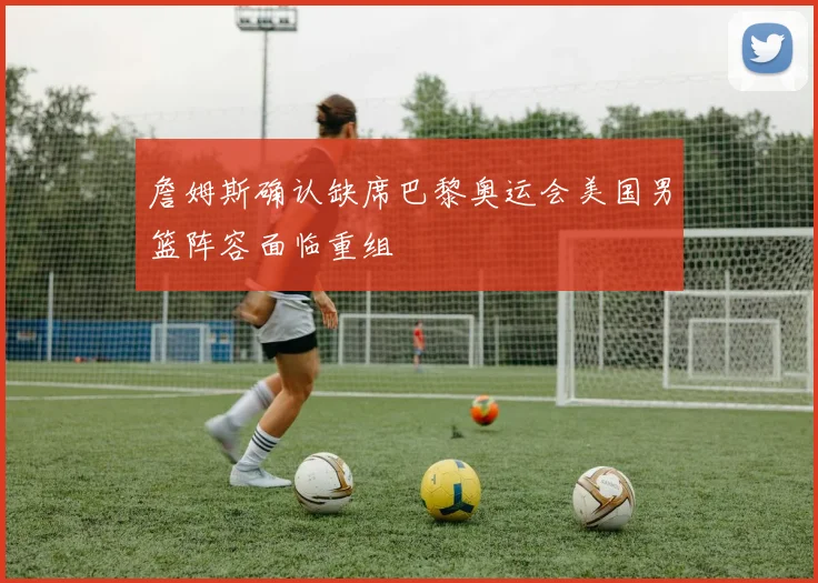 詹姆斯确认缺席巴黎奥运会美国男篮阵容面临重组