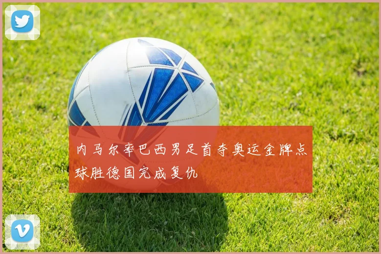 内马尔率巴西男足首夺奥运金牌点球胜德国完成复仇