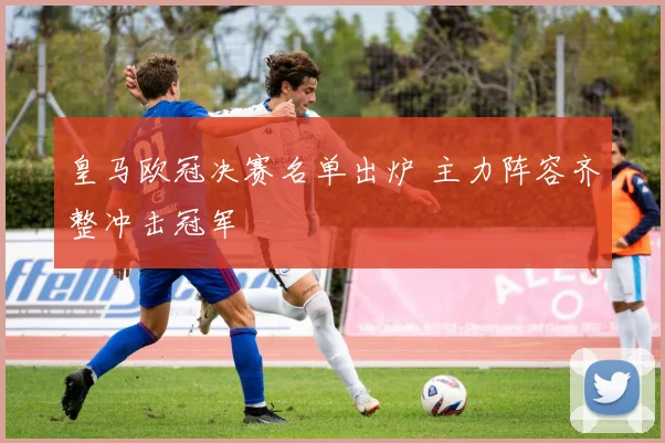 皇马欧冠决赛名单出炉 主力阵容齐整冲击冠军