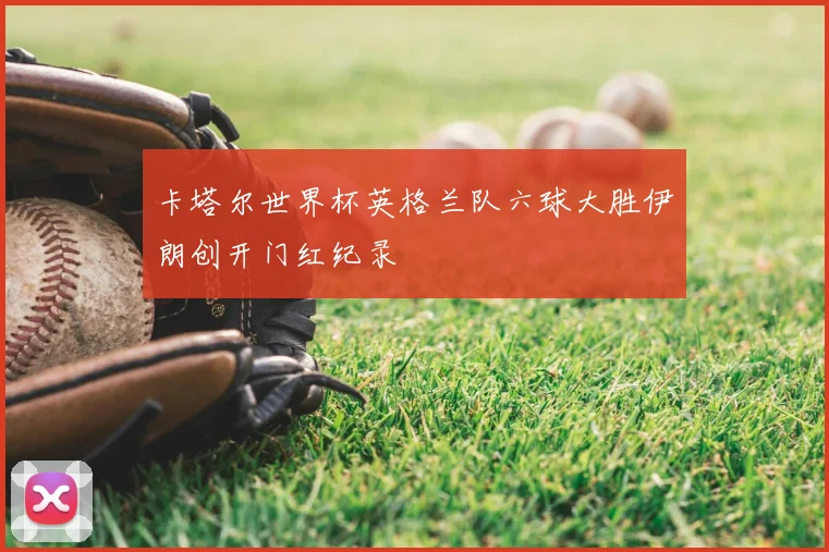 卡塔尔世界杯英格兰队六球大胜伊朗创开门红纪录