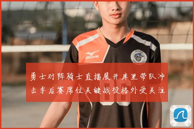勇士对阵骑士直播展开库里带队冲击季后赛席位关键战役格外受关注