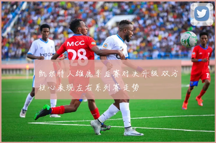 凯尔特人雄鹿季后赛对决升级 双方核心表现左右系列赛走势