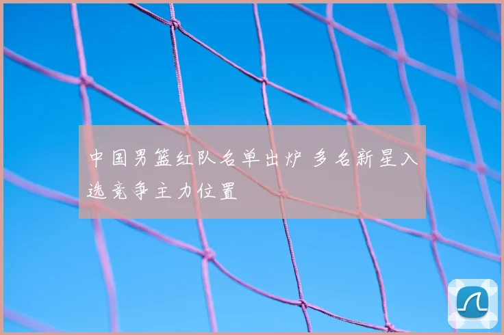 中国男篮红队名单出炉 多名新星入选竞争主力位置