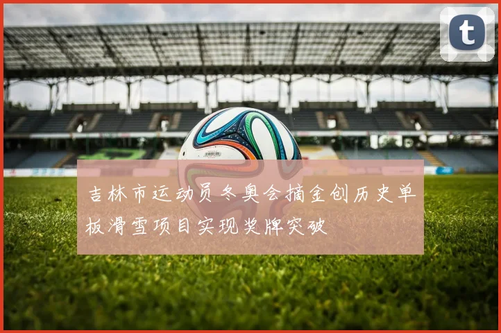 吉林市运动员冬奥会摘金创历史单板滑雪项目实现奖牌突破